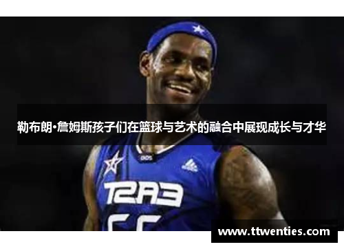勒布朗·詹姆斯孩子们在篮球与艺术的融合中展现成长与才华