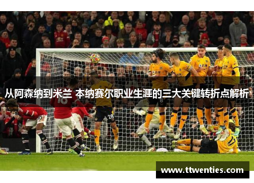 从阿森纳到米兰 本纳赛尔职业生涯的三大关键转折点解析