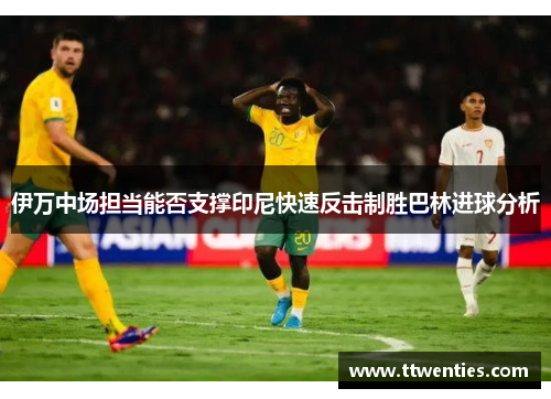 伊万中场担当能否支撑印尼快速反击制胜巴林进球分析