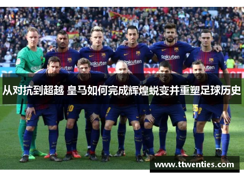 从对抗到超越 皇马如何完成辉煌蜕变并重塑足球历史