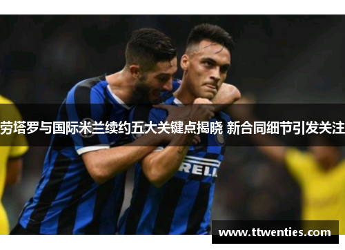 劳塔罗与国际米兰续约五大关键点揭晓 新合同细节引发关注