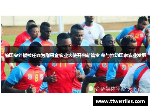 前国安外援被任命为刚果金农业大使开启新篇章 参与推动国家农业发展