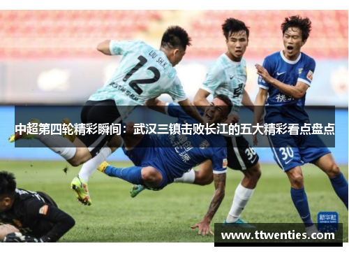 中超第四轮精彩瞬间：武汉三镇击败长江的五大精彩看点盘点