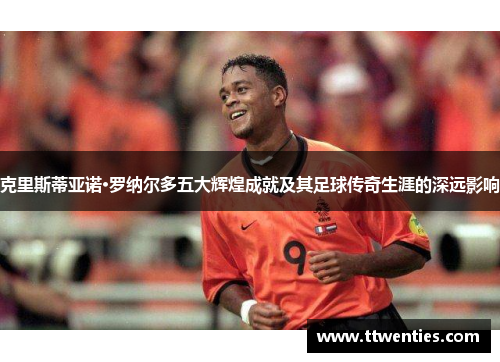 克里斯蒂亚诺·罗纳尔多五大辉煌成就及其足球传奇生涯的深远影响