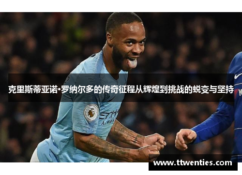 克里斯蒂亚诺·罗纳尔多的传奇征程从辉煌到挑战的蜕变与坚持