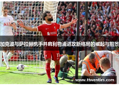 加克波与萨拉赫携手并肩利物浦进攻新格局的崛起与前景