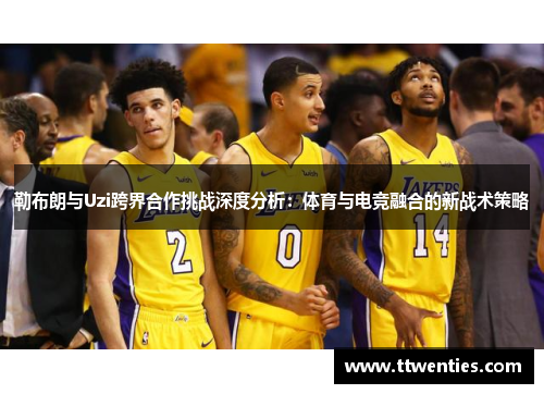 勒布朗与Uzi跨界合作挑战深度分析：体育与电竞融合的新战术策略