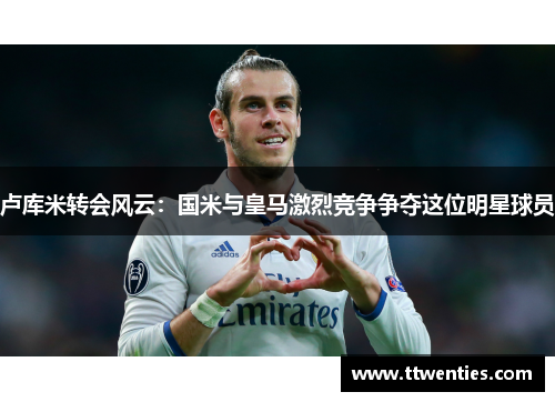 卢库米转会风云：国米与皇马激烈竞争争夺这位明星球员