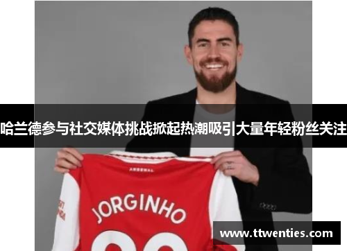 哈兰德参与社交媒体挑战掀起热潮吸引大量年轻粉丝关注