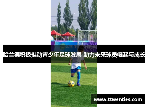 哈兰德积极推动青少年足球发展 助力未来球员崛起与成长