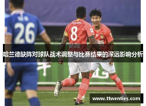 哈兰德缺阵对球队战术调整与比赛结果的深远影响分析