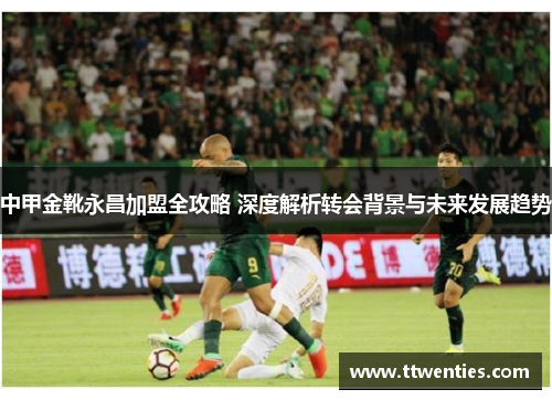 中甲金靴永昌加盟全攻略 深度解析转会背景与未来发展趋势