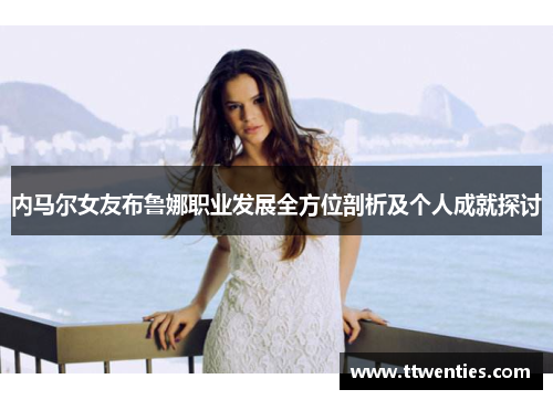 内马尔女友布鲁娜职业发展全方位剖析及个人成就探讨