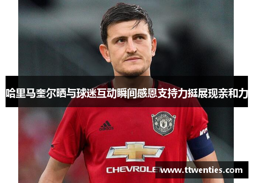 哈里马奎尔晒与球迷互动瞬间感恩支持力挺展现亲和力