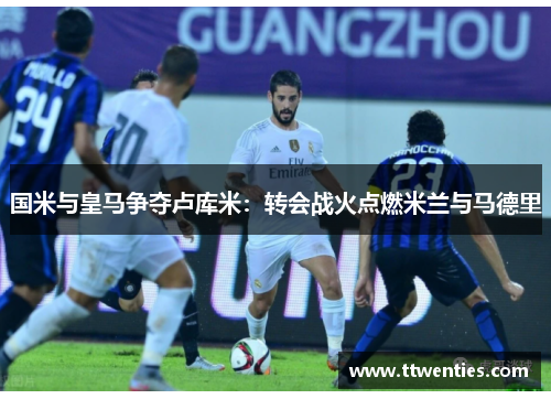 国米与皇马争夺卢库米：转会战火点燃米兰与马德里