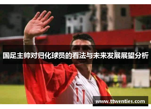 国足主帅对归化球员的看法与未来发展展望分析
