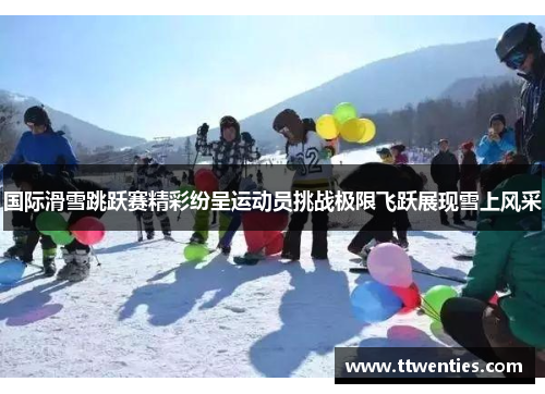 国际滑雪跳跃赛精彩纷呈运动员挑战极限飞跃展现雪上风采