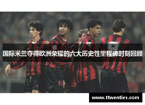国际米兰夺得欧洲荣耀的六大历史性里程碑时刻回顾