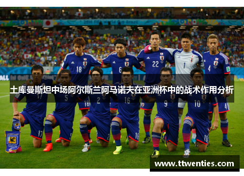 土库曼斯坦中场阿尔斯兰阿马诺夫在亚洲杯中的战术作用分析