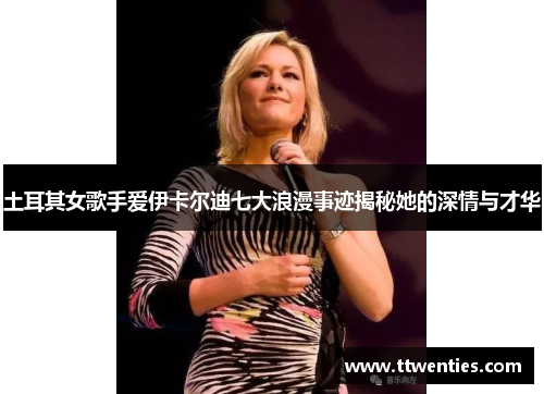 土耳其女歌手爱伊卡尔迪七大浪漫事迹揭秘她的深情与才华