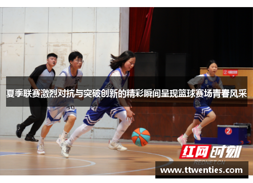 夏季联赛激烈对抗与突破创新的精彩瞬间呈现篮球赛场青春风采