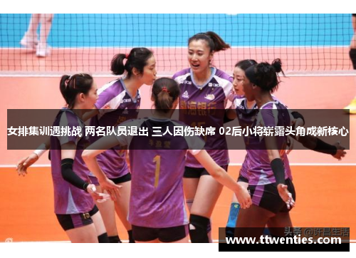 女排集训遇挑战 两名队员退出 三人因伤缺席 02后小将崭露头角成新核心