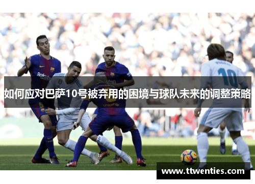 如何应对巴萨10号被弃用的困境与球队未来的调整策略