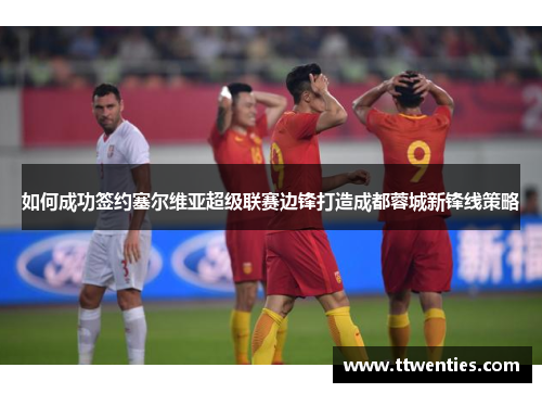 如何成功签约塞尔维亚超级联赛边锋打造成都蓉城新锋线策略
