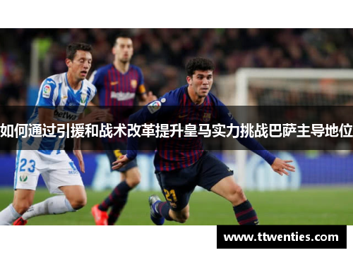如何通过引援和战术改革提升皇马实力挑战巴萨主导地位